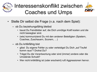 Interessenskonflikt zwischen
         Coaches und Umps
• Stelle Dir selbst die Frage (v.a. nach dem Spiel):
   – ob Du beziehungsfähig bleibst
       • baust Du Feindbilder auf, die Dich unnötige Kraft kosten und die
         nicht besiegbar sind.
       • (wie) kommunizierst Du mit den anderen Beteiligten (Spielern,
         Coaches, Zuschauern, Scorern, …)
   – ob Du kritikfähig bist
       • gibst Du eigene Fehler zu oder verteidigst Du Dich „auf Teufel
         komm raus“? Drohst Du?
       • Trägst Du die Verantwortung oder sind (immer) andere oder die
         Umstände Schuld?
       • Wer nicht kritikfähig ist (oder erscheint) ruft Aggressionen hervor.
 