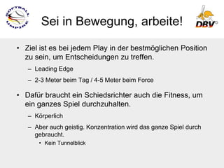 Sei in Bewegung, arbeite!

• Ziel ist es bei jedem Play in der bestmöglichen Position
  zu sein, um Entscheidungen zu treffen.
   – Leading Edge
   – 2-3 Meter beim Tag / 4-5 Meter beim Force

• Dafür braucht ein Schiedsrichter auch die Fitness, um
  ein ganzes Spiel durchzuhalten.
   – Körperlich
   – Aber auch geistig. Konzentration wird das ganze Spiel durch
     gebraucht.
      • Kein Tunnelblick
 