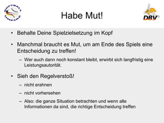 Habe Mut!
• Behalte Deine Spielzielsetzung im Kopf

• Manchmal braucht es Mut, um am Ende des Spiels eine
  Entscheidung zu treffen!
   – Wer auch dann noch konstant bleibt, erwirbt sich langfristig eine
     Leistungsautorität.

• Sieh den Regelverstoß!
   – nicht erahnen
   – nicht vorhersehen
   – Also: die ganze Situation betrachten und wenn alle
     Informationen da sind, die richtige Entscheidung treffen
 