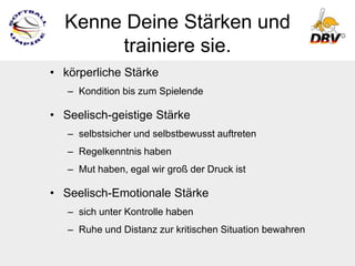 Kenne Deine Stärken und
       trainiere sie.
• körperliche Stärke
   – Kondition bis zum Spielende

• Seelisch-geistige Stärke
   – selbstsicher und selbstbewusst auftreten
   – Regelkenntnis haben
   – Mut haben, egal wir groß der Druck ist

• Seelisch-Emotionale Stärke
   – sich unter Kontrolle haben
   – Ruhe und Distanz zur kritischen Situation bewahren
 