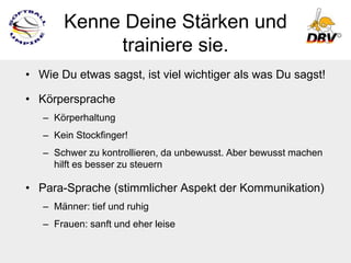 Kenne Deine Stärken und
            trainiere sie.
• Wie Du etwas sagst, ist viel wichtiger als was Du sagst!

• Körpersprache
   – Körperhaltung
   – Kein Stockfinger!
   – Schwer zu kontrollieren, da unbewusst. Aber bewusst machen
     hilft es besser zu steuern

• Para-Sprache (stimmlicher Aspekt der Kommunikation)
   – Männer: tief und ruhig
   – Frauen: sanft und eher leise
 