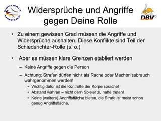 Widersprüche und Angriffe
          gegen Deine Rolle
• Zu einem gewissen Grad müssen die Angriffe und
  Widersprüche aushalten. Diese Konflikte sind Teil der
  Schiedsrichter-Rolle (s. o.)

•   Aber es müssen klare Grenzen etabliert werden
    – Keine Angriffe gegen die Person
    – Achtung: Strafen dürfen nicht als Rache oder Machtmissbrauch
      wahrgenommen werden!
       • Wichtig dafür ist die Kontrolle der Körpersprache!
       • Abstand wahren – nicht dem Spieler zu nahe treten!
       • Keine (weitere) Angriffsfläche bieten, die Strafe ist meist schon
         genug Angriffsfläche.
 