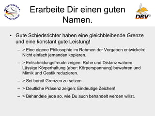 Erarbeite Dir einen guten
                  Namen.
• Gute Schiedsrichter haben eine gleichbleibende Grenze
  und eine konstant gute Leistung!
   – > Eine eigene Philosophie im Rahmen der Vorgaben entwickeln:
     Nicht einfach jemanden kopieren.
   – > Entscheidungsfreude zeigen: Ruhe und Distanz wahren.
     Lässige Körperhaltung (aber: Körperspannung) bewahren und
     Mimik und Gestik reduzieren.
   – > Sei bereit Grenzen zu setzen.
   – > Deutliche Präsenz zeigen: Eindeutige Zeichen!
   – > Behandele jede so, wie Du auch behandelt werden willst.
 