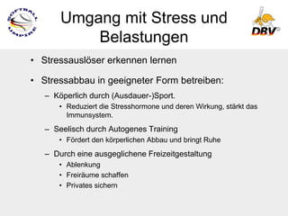 Umgang mit Stress und
           Belastungen
• Stressauslöser erkennen lernen

• Stressabbau in geeigneter Form betreiben:
   – Köperlich durch (Ausdauer-)Sport.
      • Reduziert die Stresshormone und deren Wirkung, stärkt das
        Immunsystem.
   – Seelisch durch Autogenes Training
      • Fördert den körperlichen Abbau und bringt Ruhe
   – Durch eine ausgeglichene Freizeitgestaltung
      • Ablenkung
      • Freiräume schaffen
      • Privates sichern
 