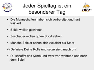 Jeder Spieltag ist ein
             besonderer Tag
• Die Mannschaften haben sich vorbereitet und hart
  trainiert

• Beide wollen gewinnen

• Zuschauer wollen guten Sport sehen

• Manche Spieler sehen sich vielleicht als Stars

-> Definiere Deine Rolle und setze sie danach um

• Du schaffst das Klima und zwar vor, während und nach
  dem Spiel!
 