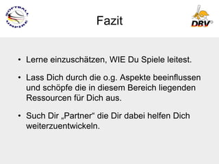 Fazit


• Lerne einzuschätzen, WIE Du Spiele leitest.

• Lass Dich durch die o.g. Aspekte beeinflussen
  und schöpfe die in diesem Bereich liegenden
  Ressourcen für Dich aus.

• Such Dir „Partner“ die Dir dabei helfen Dich
  weiterzuentwickeln.
 