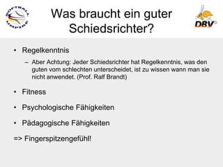 Was braucht ein guter
              Schiedsrichter?
• Regelkenntnis
   – Aber Achtung: Jeder Schiedsrichter hat Regelkenntnis, was den
     guten vom schlechten unterscheidet, ist zu wissen wann man sie
     nicht anwendet. (Prof. Ralf Brandt)

• Fitness

• Psychologische Fähigkeiten

• Pädagogische Fähigkeiten

=> Fingerspitzengefühl!
 