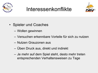 Interessenkonflikte

• Spieler und Coaches
  – Wollen gewinnen
  – Versuchen erkennbare Vorteile für sich zu nutzen
  – Nutzen Grauzonen aus
  – Üben Druck aus, direkt und indirekt
  – Je mehr auf dem Spiel steht, desto mehr treten
    entsprechenden Verhaltensweisen zu Tage
 