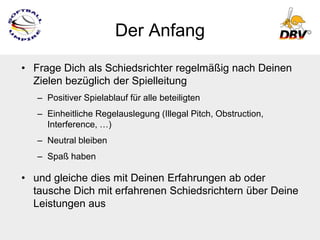 Der Anfang
• Frage Dich als Schiedsrichter regelmäßig nach Deinen
  Zielen bezüglich der Spielleitung
   – Positiver Spielablauf für alle beteiligten
   – Einheitliche Regelauslegung (Illegal Pitch, Obstruction,
     Interference, …)
   – Neutral bleiben
   – Spaß haben

• und gleiche dies mit Deinen Erfahrungen ab oder
  tausche Dich mit erfahrenen Schiedsrichtern über Deine
  Leistungen aus
 