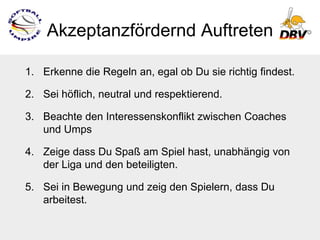 Akzeptanzfördernd Auftreten

1. Erkenne die Regeln an, egal ob Du sie richtig findest.

2. Sei höflich, neutral und respektierend.

3. Beachte den Interessenskonflikt zwischen Coaches
   und Umps

4. Zeige dass Du Spaß am Spiel hast, unabhängig von
   der Liga und den beteiligten.

5. Sei in Bewegung und zeig den Spielern, dass Du
   arbeitest.
 