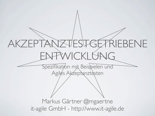 AKZEPTANZTESTGETRIEBENE
     ENTWICKLUNG
       Speziﬁkation mit Beispielen und
           Agiles Akzeptanztesten



         Markus Gärtner @mgaertne
   it-agile GmbH - http://www.it-agile.de
 