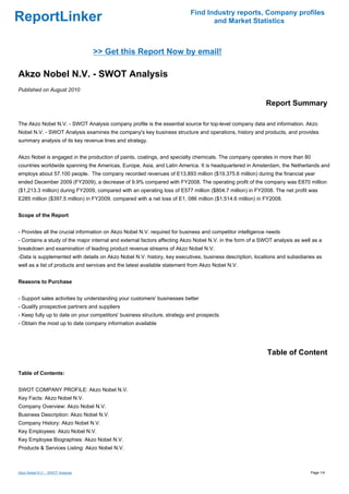 Find Industry reports, Company profiles
ReportLinker                                                                     and Market Statistics



                                  >> Get this Report Now by email!

Akzo Nobel N.V. - SWOT Analysis
Published on August 2010

                                                                                                          Report Summary

The Akzo Nobel N.V. - SWOT Analysis company profile is the essential source for top-level company data and information. Akzo
Nobel N.V. - SWOT Analysis examines the company's key business structure and operations, history and products, and provides
summary analysis of its key revenue lines and strategy.


Akzo Nobel is engaged in the production of paints, coatings, and specialty chemicals. The company operates in more than 80
countries worldwide spanning the Americas, Europe, Asia, and Latin America. It is headquartered in Amsterdam, the Netherlands and
employs about 57,100 people. The company recorded revenues of E13,893 million ($19,375.6 million) during the financial year
ended December 2009 (FY2009), a decrease of 9.9% compared with FY2008. The operating profit of the company was E870 million
($1,213.3 million) during FY2009, compared with an operating loss of E577 million ($804.7 million) in FY2008. The net profit was
E285 million ($397.5 million) in FY2009, compared with a net loss of E1, 086 million ($1,514.6 million) in FY2008.


Scope of the Report


- Provides all the crucial information on Akzo Nobel N.V. required for business and competitor intelligence needs
- Contains a study of the major internal and external factors affecting Akzo Nobel N.V. in the form of a SWOT analysis as well as a
breakdown and examination of leading product revenue streams of Akzo Nobel N.V.
-Data is supplemented with details on Akzo Nobel N.V. history, key executives, business description, locations and subsidiaries as
well as a list of products and services and the latest available statement from Akzo Nobel N.V.


Reasons to Purchase


- Support sales activities by understanding your customers' businesses better
- Qualify prospective partners and suppliers
- Keep fully up to date on your competitors' business structure, strategy and prospects
- Obtain the most up to date company information available




                                                                                                           Table of Content

Table of Contents:


SWOT COMPANY PROFILE: Akzo Nobel N.V.
Key Facts: Akzo Nobel N.V.
Company Overview: Akzo Nobel N.V.
Business Description: Akzo Nobel N.V.
Company History: Akzo Nobel N.V.
Key Employees: Akzo Nobel N.V.
Key Employee Biographies: Akzo Nobel N.V.
Products & Services Listing: Akzo Nobel N.V.



Akzo Nobel N.V. - SWOT Analysis                                                                                               Page 1/4
 