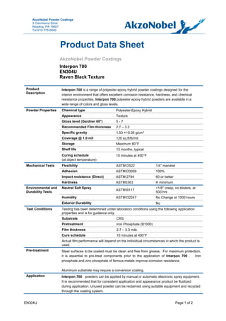 EN304U Page 1 of 2
AkzoNobel Powder Coatings
3 Commerce Drive
Reading, PA 19607
Tel 610-775-6640
AkzoNobel Powder Coatings
Interpon 700
EN304U
Raven Black Texture
Product
Description
Interpon 700 is a range of polyester epoxy hybrid powder coatings designed for the
interior environment that offers excellent corrosion resistance, hardness, and chemical
resistance properties. Interpon 700 polyester epoxy hybrid powders are available in a
wide range of colors and gloss levels.
Powder Properties Chemical type Polyester-Epoxy Hybrid
Appearance Texture
Gloss level (Gardner 60°) 5 - 7
Recommended Film thickness 2.7 – 3.3
Specific gravity 1.53 +/-0.05 g/cm³
Coverage @ 1.0 mil 126 sq.ft/lb/mil
Storage Maximum 80°F
Shelf life 12 months, typical
Curing schedule
(at object temperature)
10 minutes at 400°F
Mechanical Tests Flexibility ASTM D522 1/4” mandrel
Adhesion ASTM D3359 100%
Impact resistance (Direct) ASTM 2794 60 or better
Hardness ASTM3363 H minimum
Environmental and
Durability Tests
Neutral Salt Spray
ASTM B117
<1/8” creep, no blisters, at
500 hrs
Humidity ASTM D2247 No Change at 1000 hours
Exterior Durability No
Test Conditions Testing has been determined under laboratory conditions using the following application
properties and is for guidance only.
Substrate CRS
Pretreatment Iron Phosphate (B1000)
Film thickness 2.7 – 3.3 mils
Cure schedule 10 minutes at 400°F
Actual film performance will depend on the individiual circumstances in which the product is
used.
Pre-treatment Steel surfaces to be coated must be clean and free from grease. For maximum protection,
it is essential to pre-treat components prior to the application of Interpon 700 . Iron
phosphate and zinc phosphate of ferrous metals improve corrosion resistance.
Aluminum substrate may require a conversion coating.
Application Interpon 700 powders can be applied by manual or automatic electronic spray equipment.
It is recommended that for consistent application and appearance product be fluidized
during application. Unused powder can be reclaimed using suitable equipment and recycled
through the coating system.
Product Data Sheet
 