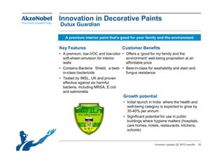 Innovation in Decorative Paints
Dulux Guardian

   A premium interior paint that’s good for your family and the environment

Key Features                         Customer Benefits
• A premium, low-VOC and low-odor • Offers a ‘good for my family and the
  soft-sheen emulsion for interior    environment’ well-being proposition at an
  walls                               affordable price
• Contains Bacteria Shield, a best- • Best-in-class for washability and stain and
  in-class bactericide                fungus resistance
• Tested by IMSL UK and proven
              IMSL,
  effective against six harmful
  bacteria, including MRSA, E.coli
  and salmonella
                                      Growth potential
                                      • Initial launch in India where the health and
                                        well-being category is expected to grow by
                                        35-40% per annum
                                      • Significant potential for use in public
                                        buildings where hygiene matters (hospitals,
                                        care homes, hotels, restaurants, kitchens,
                                        schools)


                                                         Investor update Q3 2012 results   35
 