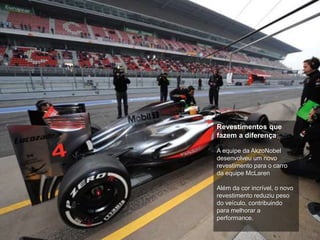 13
Revestimentos que
fazem a diferença
A equipe da AkzoNobel
desenvolveu um novo
revestimento para o carro
da equipe McLaren
Além da cor incrível, o novo
revestimento reduziu peso
do veículo, contribuindo
para melhorar a
performance.
 