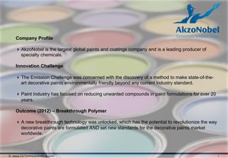 Company Profile

     AkzoNobel is the largest global paints and coatings company and is a leading producer of
      specialty chemicals.

    Innovation Challenge

     The Emission Challenge was concerned with the discovery of a method to make state-of-the-
      art decorative paints environmentally friendly beyond any current industry standard.

     Paint Industry has focused on reducing unwanted compounds in paint formulations for over 20
      years.

    Outcome (2012) – Breakthrough Polymer

     A new breakthrough technology was unlocked, which has the potential to revolutionize the way
      decorative paints are formulated AND set new standards for the decorative paints market
      worldwide.



© www.harrysonconsulting.com                                                                         1
 