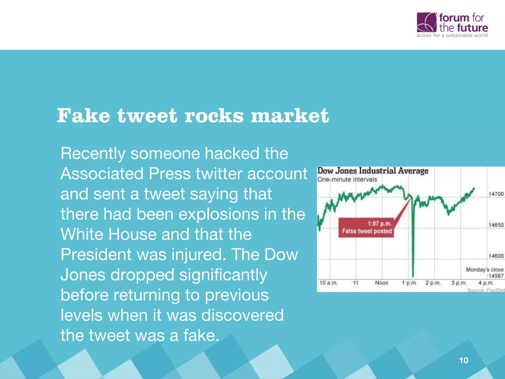 Recently someone hacked the
Associated Press twitter account
and sent a tweet saying that
there had been explosions in the
White House and that the
President was injured. The Dow
Jones dropped significantly
before returning to previous
levels when it was discovered
the tweet was a fake.
Fake tweet rocks market
10
 