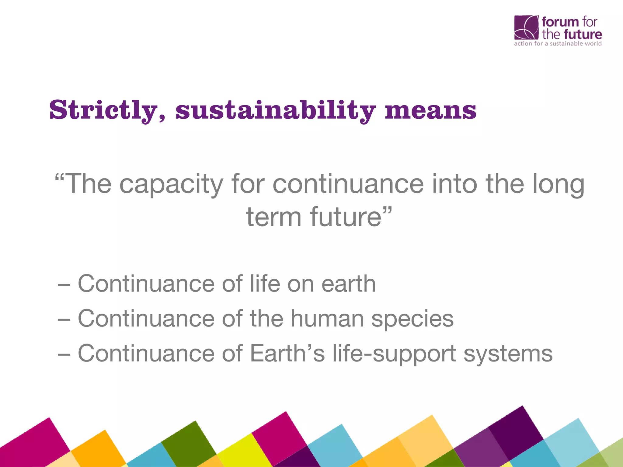 Strictly, sustainability means
“The capacity for continuance into the long
term future”
– Continuance of life on earth
– Continuance of the human species
– Continuance of Earth’s life-support systems
 