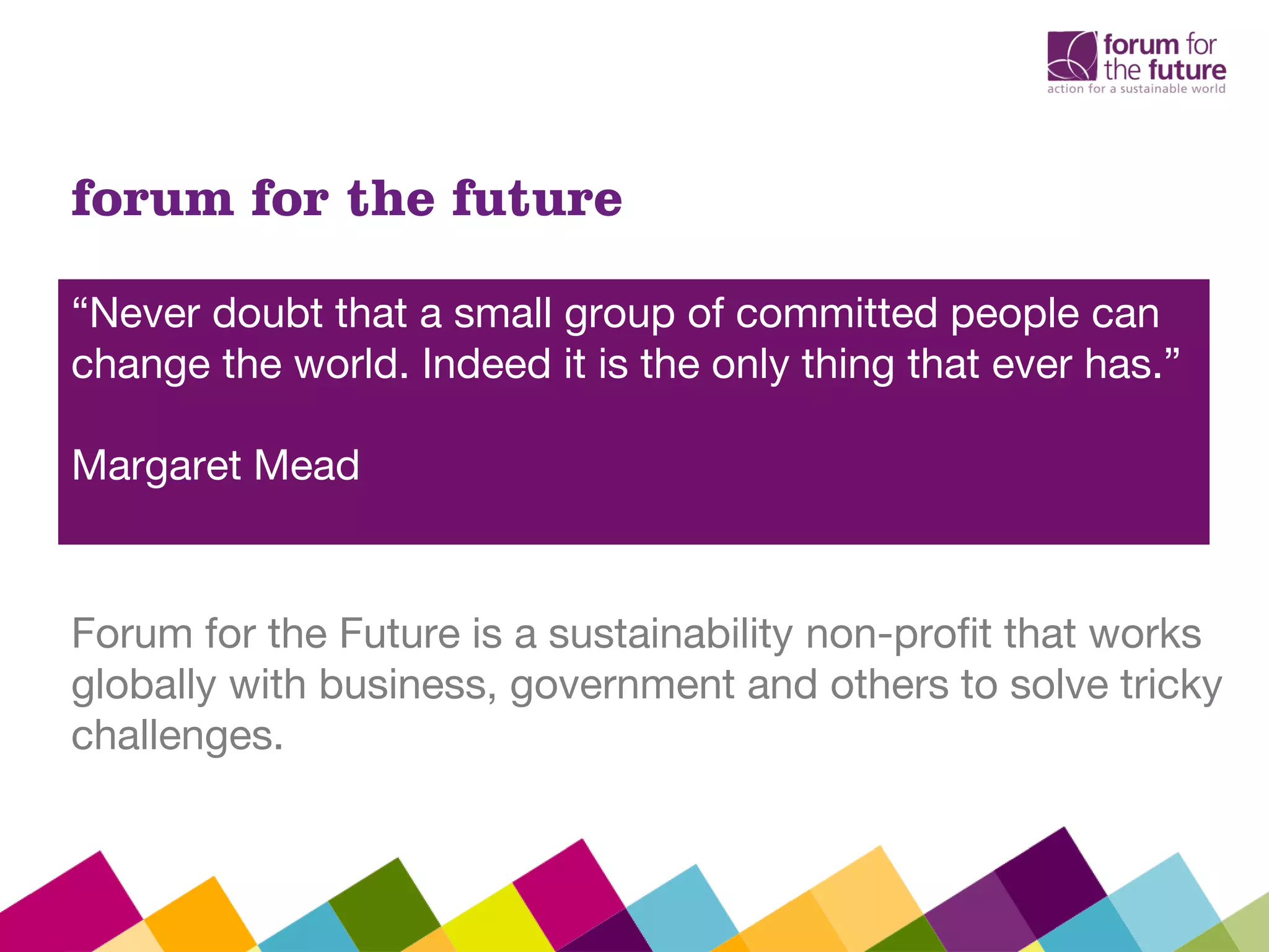 forum for the future
“Never doubt that a small group of committed people can
change the world. Indeed it is the only thing that ever has.”
Margaret Mead
Forum for the Future is a sustainability non-profit that works
globally with business, government and others to solve tricky
challenges.
 