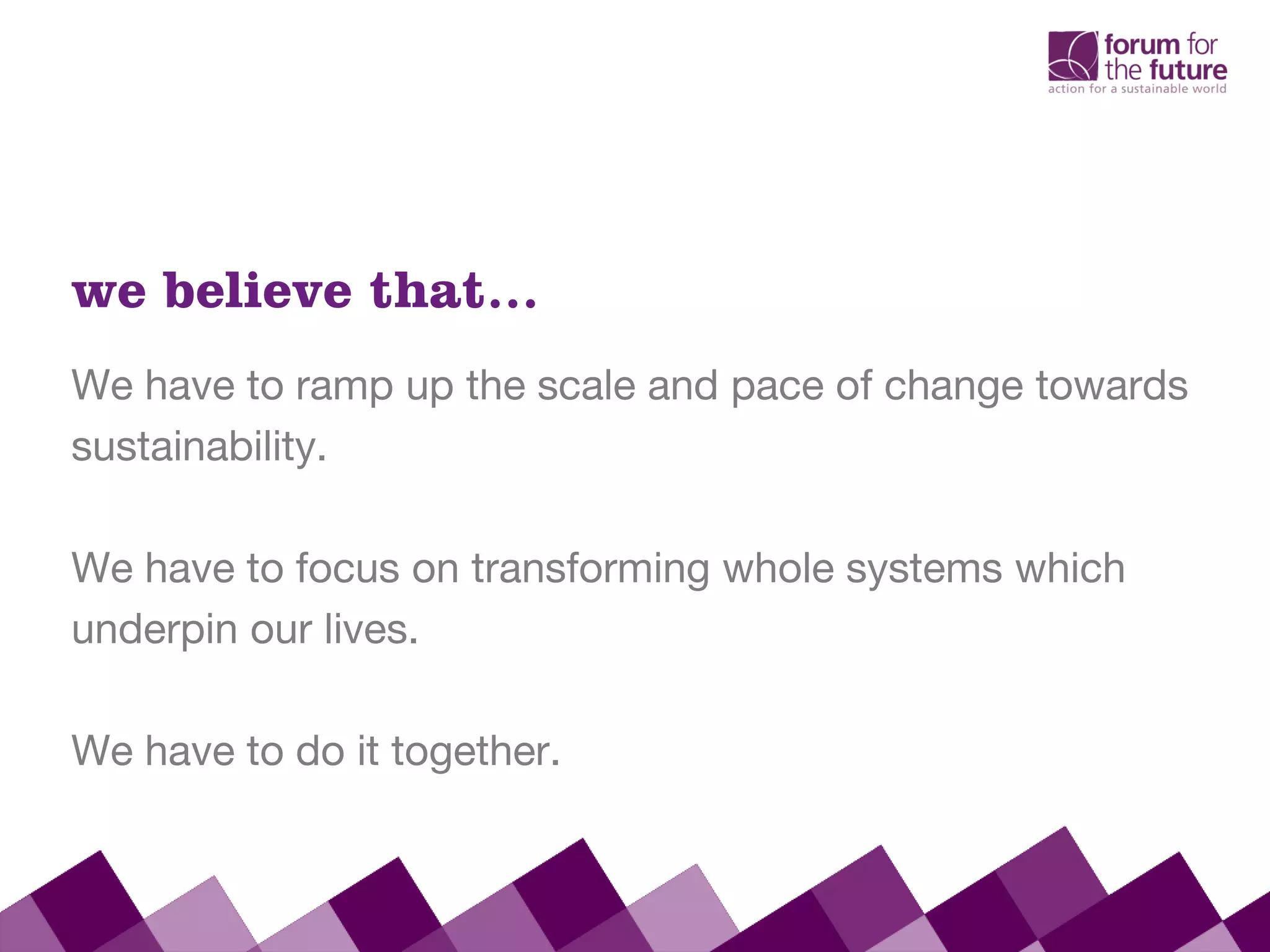 We have to ramp up the scale and pace of change towards
sustainability.
We have to focus on transforming whole systems which
underpin our lives.
We have to do it together.
we believe that…
 
