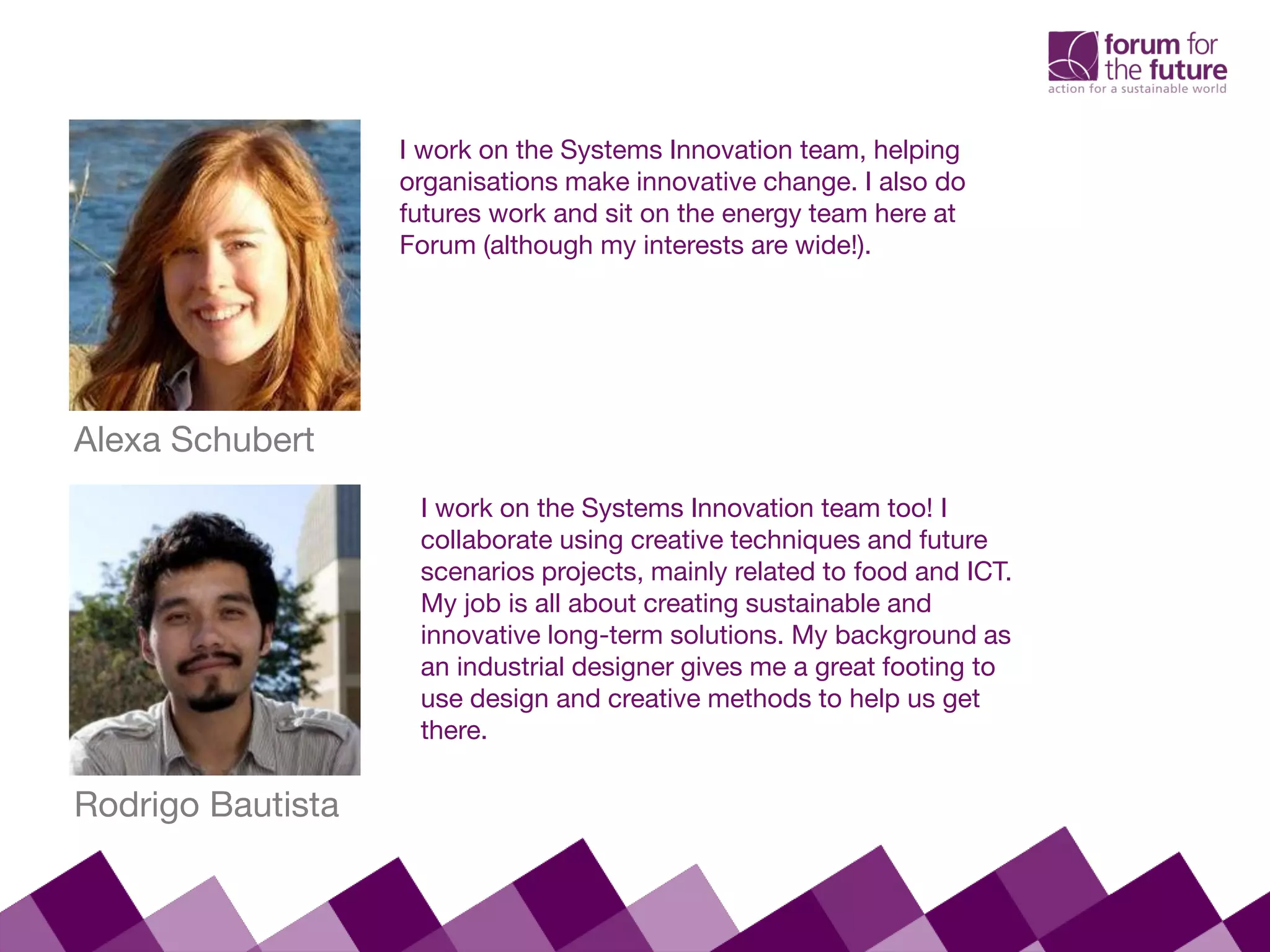 Alexa Schubert
I work on the Systems Innovation team, helping
organisations make innovative change. I also do
futures work and sit on the energy team here at
Forum (although my interests are wide!).
Rodrigo Bautista
I work on the Systems Innovation team too! I
collaborate using creative techniques and future
scenarios projects, mainly related to food and ICT.
My job is all about creating sustainable and
innovative long-term solutions. My background as
an industrial designer gives me a great footing to
use design and creative methods to help us get
there.
 
