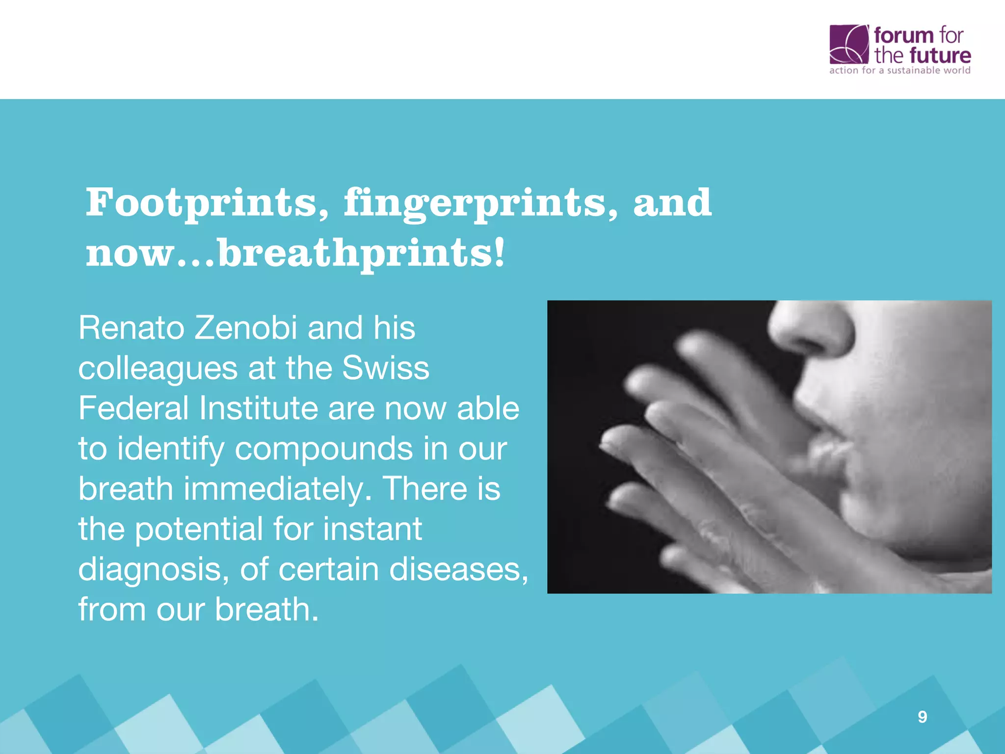 Renato Zenobi and his
colleagues at the Swiss
Federal Institute are now able
to identify compounds in our
breath immediately. There is
the potential for instant
diagnosis, of certain diseases,
from our breath.
Footprints, fingerprints, and
now…breathprints!
9
 