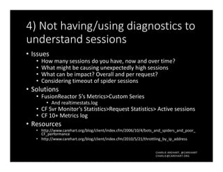 CHARLIE AREHART, @CAREHART
CHARLIE@CAREHART.ORG
4) Not having/using diagnostics to
understand sessions
• Issues
• How many sessions do you have, now and over time?
• What might be causing unexpectedly high sessions
• What can be impact? Overall and per request?
• Considering timeout of spider sessions
• Solutions
• FusionReactor 5’s Metrics>Custom Series
• And realtimestats.log
• CF Svr Monitor’s Statistics>Request Statistics> Active sessions
• CF 10+ Metrics log
• Resources
• http://www.carehart.org/blog/client/index.cfm/2006/10/4/bots_and_spiders_and_poor_
CF_performance
• http://www.carehart.org/blog/client/index.cfm/2010/5/21/throttling_by_ip_address
 