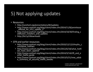CHARLIE AREHART, @CAREHART
CHARLIE@CAREHART.ORG
5) Not applying updates
• Resources
• http://carehart.org/presentations/#cfupdates
• http://www.carehart.org/blog/client/index.cfm/2014/11/8/prerelease
_offered_for_cf11_update_3
• http://www.carehart.org/blog/client/index.cfm/2014/10/30/finding_c
oldfusion_installers_and_updates
• http://bit.ly/cfdownloads
• CF9 and earlier resources
• http://www.carehart.org/blog/client/index.cfm/2010/12/12/cfmyths_c
umulative_hotfixes
• http://www.carehart.org/blog/client/index.cfm/2012/6/18/what_hotfi
xes_have_been_applied
• http://www.carehart.org/blog/client/index.cfm/2014/3/14/cf9_and_e
arlier_hotfix_guide
• http://www.carehart.org/blog/client/index.cfm/2013/5/21/new_adob
e_summary_of_security_hotfix_tweaks
 