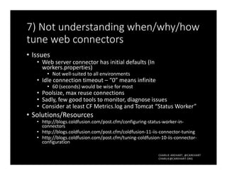 CHARLIE AREHART, @CAREHART
CHARLIE@CAREHART.ORG
7) Not understanding when/why/how
tune web connectors
• Issues
• Web server connector has initial defaults (In
workers.properties)
• Not well-suited to all environments
• Idle connection timeout – “0” means infinite
• 60 (seconds) would be wise for most
• Poolsize, max reuse connections
• Sadly, few good tools to monitor, diagnose issues
• Consider at least CF Metrics.log and Tomcat “Status Worker”
• Solutions/Resources
• http://blogs.coldfusion.com/post.cfm/configuring-status-worker-in-
connectors
• http://blogs.coldfusion.com/post.cfm/coldfusion-11-iis-connector-tuning
• http://blogs.coldfusion.com/post.cfm/tuning-coldfusion-10-iis-connector-
configuration
 
