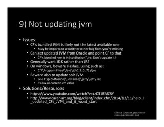 CHARLIE AREHART, @CAREHART
CHARLIE@CAREHART.ORG
9) Not updating jvm
• Issues
• CF’s bundled JVM is likely not the latest available one
• May be important security or other bug fixes you’re missing
• Can get updated JVM from Oracle and point CF to that
• CF’s bundled jvm is in [coldfusion]jre. Don’t update it!
• Generally want JDK rather than JRE
• On windows, beware slashes, using such as:
• C:Program FilesJavajdk1.7.0_71jre
• Beware also to update solr JVM
• See C:[coldfusion][instance]jettyjetty.lax
• Its lax.nl.current.vm value
• Solutions/Resources
• https://www.youtube.com/watch?v=zzC31EAlZ8Y
• http://www.carehart.org/blog/client/index.cfm/2014/12/11/help_I
_updated_CFs_JVM_and_it_wont_start
 