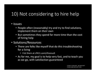 CHARLIE AREHART, @CAREHART
CHARLIE@CAREHART.ORG
10) Not considering to hire help
• Issues
• People often (reasonably) try and try to find solutions,
implement them on their own
• But sometimes they spend far more time than the cost
of hiring help
• Solutions/Resources
• There are folks like myself that do this troubleshooting
for a living
• I list them at cf411.com/cfconsult
• As for me, my goal is to help very fast, and to teach you
as we go, with satisfaction guaranteed
 