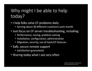 CHARLIE AREHART, @CAREHART
CHARLIE@CAREHART.ORG
Why might I be able to help
today?
• I help folks solve CF problems daily
• Serving about 30 different customers each month
• Just focus on CF server troubleshooting, including:
• Performance, tuning, problem-solving
• Installation, configuration, administration
• Migration, security, use of tools/CF features
• Safe, secure remote support
• Satisfaction guaranteed
• Sharing today what I see very often
 