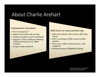CHARLIE AREHART, @CAREHART
CHARLIE@CAREHART.ORG
About Charlie Arehart
Independent consultant
• 30+ in Enterprise IT
• Adobe Forum MVP, CAB member
• Frequent speaker to conf’s worldwide
• Organizer, Online ColdFusion Meetup
(coldfusionmeetup.com), 2800+
members
• Living in south central KY
Web home at www.carehart.org
• 100+ presentations, 80+ articles, 400+ blog
entries
• UGTV: recordings of 600+ presos by 300+
speakers
• CF411.com: 2000+ tools/resources, 150+
categories
• Hosting courtesy of EdgeWeb Hosting
 
