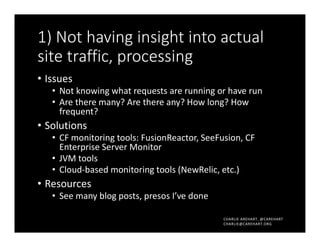 CHARLIE AREHART, @CAREHART
CHARLIE@CAREHART.ORG
1) Not having insight into actual
site traffic, processing
• Issues
• Not knowing what requests are running or have run
• Are there many? Are there any? How long? How
frequent?
• Solutions
• CF monitoring tools: FusionReactor, SeeFusion, CF
Enterprise Server Monitor
• JVM tools
• Cloud-based monitoring tools (NewRelic, etc.)
• Resources
• See many blog posts, presos I’ve done
 