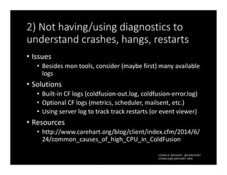 CHARLIE AREHART, @CAREHART
CHARLIE@CAREHART.ORG
2) Not having/using diagnostics to
understand crashes, hangs, restarts
• Issues
• Besides mon tools, consider (maybe first) many available
logs
• Solutions
• Built-in CF logs (coldfusion-out.log, coldfusion-error.log)
• Optional CF logs (metrics, scheduler, mailsent, etc.)
• Using server log to track track restarts (or event viewer)
• Resources
• http://www.carehart.org/blog/client/index.cfm/2014/6/
24/common_causes_of_high_CPU_in_ColdFusion
 