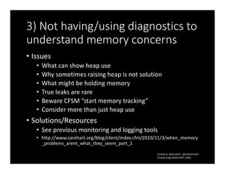 CHARLIE AREHART, @CAREHART
CHARLIE@CAREHART.ORG
3) Not having/using diagnostics to
understand memory concerns
• Issues
• What can show heap use
• Why sometimes raising heap is not solution
• What might be holding memory
• True leaks are rare
• Beware CFSM “start memory tracking”
• Consider more than just heap use
• Solutions/Resources
• See previous monitoring and logging tools
• http://www.carehart.org/blog/client/index.cfm/2010/11/3/when_memory
_problems_arent_what_they_seem_part_1
 