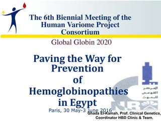 The 6th Biennial Meeting of the
Human Variome Project
Consortium  
Global Globin 2020
Paving	the	Way	for	
Prevention		
of	
	Hemoglobinopathies		
in	Egypt	
Paris, 30 May-3 June 2016
Ghada El-Kamah, Prof. Clinical Genetics,
Coordinator HBD Clinic & Team.
 