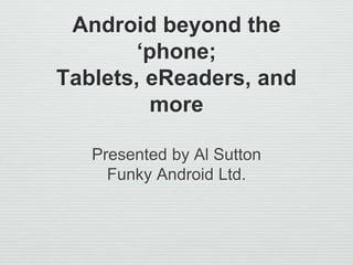 Android beyond the
‘phone;
Tablets, eReaders, and
more
Presented by Al Sutton
Funky Android Ltd.
 