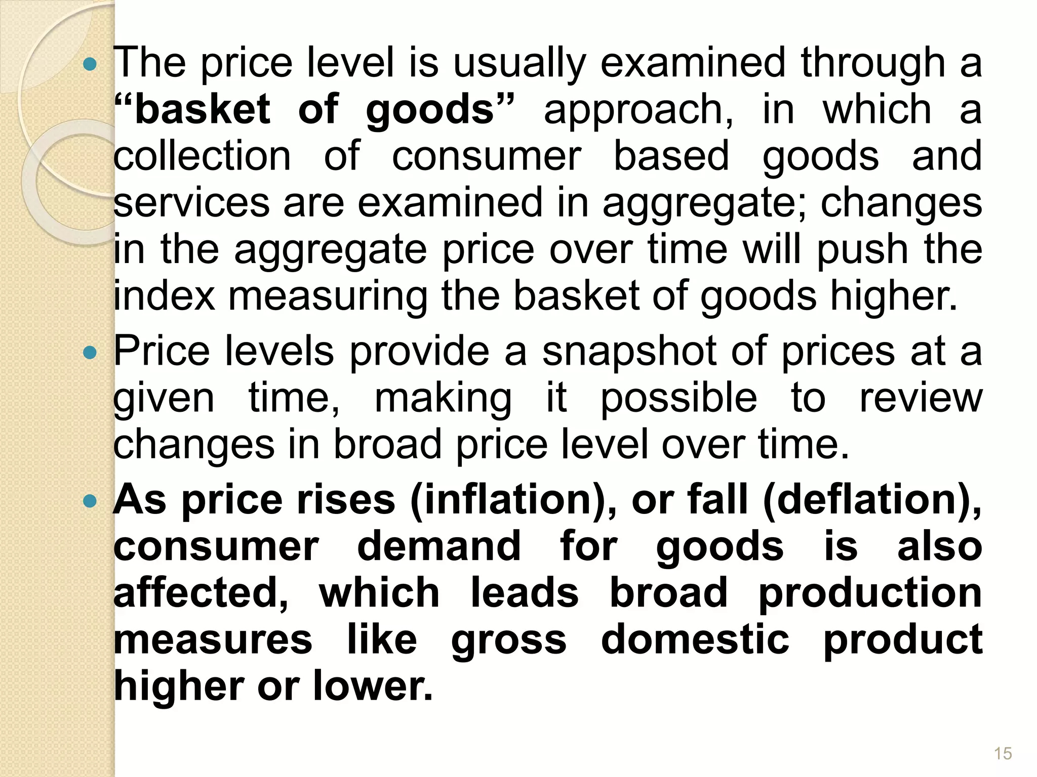  The price level is usually examined through a
“basket of goods” approach, in which a
collection of consumer based goods and
services are examined in aggregate; changes
in the aggregate price over time will push the
index measuring the basket of goods higher.
 Price levels provide a snapshot of prices at a
given time, making it possible to review
changes in broad price level over time.
 As price rises (inflation), or fall (deflation),
consumer demand for goods is also
affected, which leads broad production
measures like gross domestic product
higher or lower.
15
 