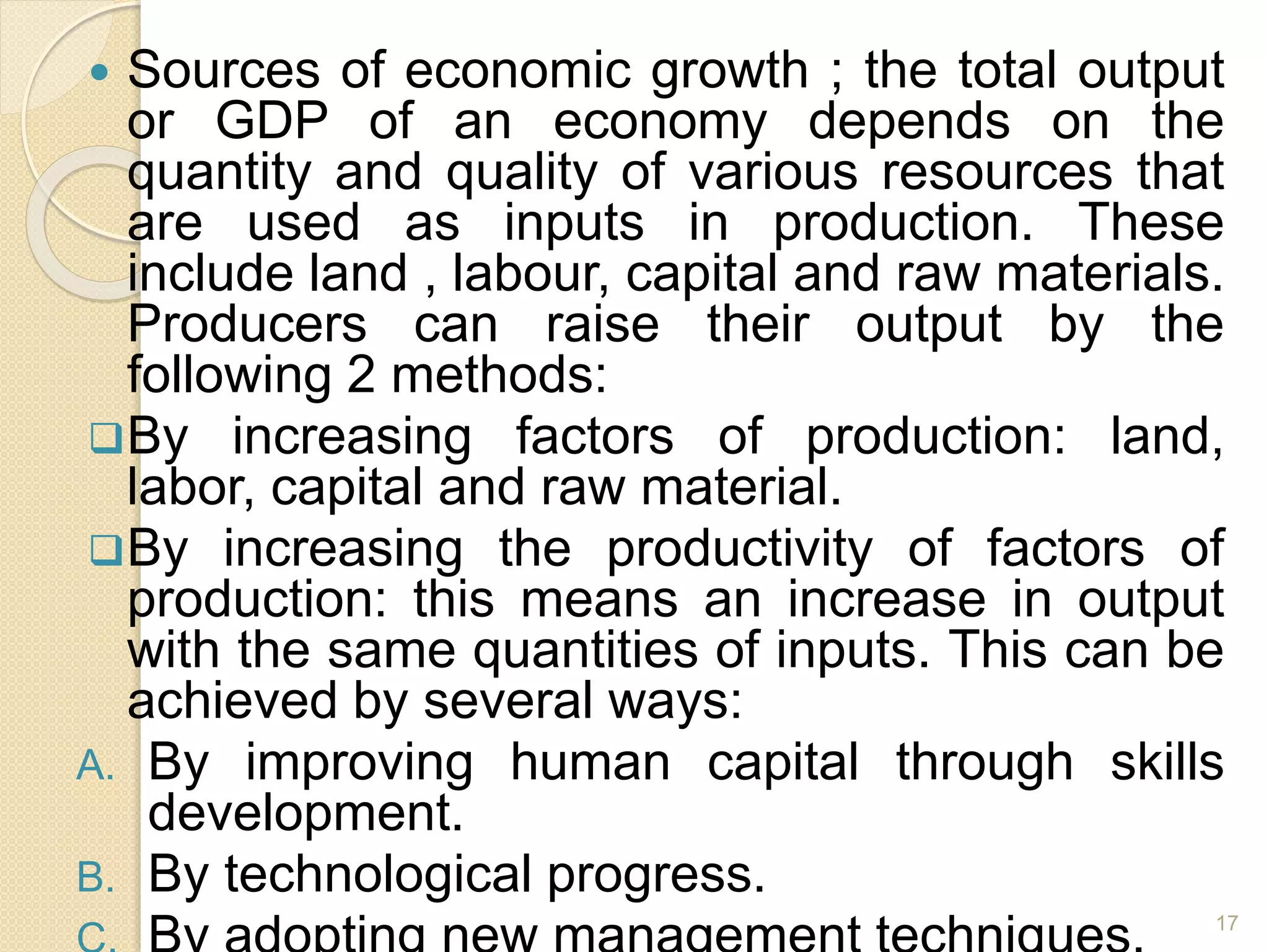  Sources of economic growth ; the total output
or GDP of an economy depends on the
quantity and quality of various resources that
are used as inputs in production. These
include land , labour, capital and raw materials.
Producers can raise their output by the
following 2 methods:
By increasing factors of production: land,
labor, capital and raw material.
By increasing the productivity of factors of
production: this means an increase in output
with the same quantities of inputs. This can be
achieved by several ways:
A. By improving human capital through skills
development.
B. By technological progress.
17
 
