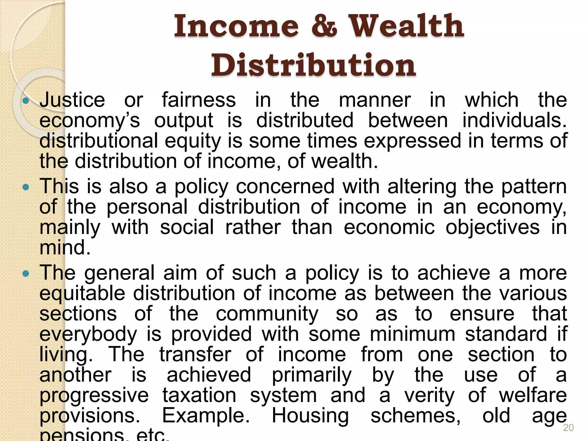 Income & Wealth
Distribution
 Justice or fairness in the manner in which the
economy’s output is distributed between individuals.
distributional equity is some times expressed in terms of
the distribution of income, of wealth.
 This is also a policy concerned with altering the pattern
of the personal distribution of income in an economy,
mainly with social rather than economic objectives in
mind.
 The general aim of such a policy is to achieve a more
equitable distribution of income as between the various
sections of the community so as to ensure that
everybody is provided with some minimum standard if
living. The transfer of income from one section to
another is achieved primarily by the use of a
progressive taxation system and a verity of welfare
provisions. Example. Housing schemes, old age20
 