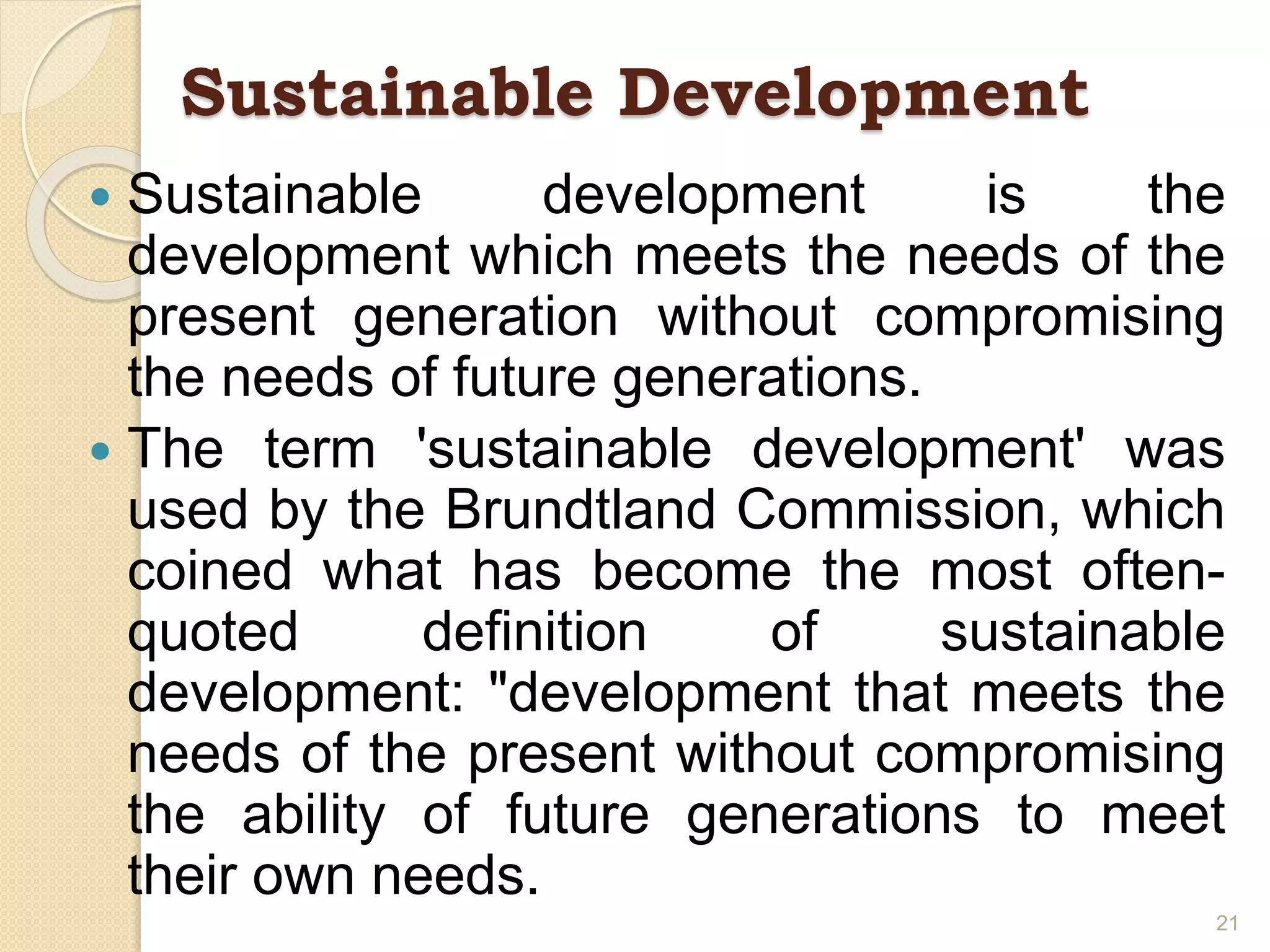 Sustainable Development
 Sustainable development is the
development which meets the needs of the
present generation without compromising
the needs of future generations.
 The term 'sustainable development' was
used by the Brundtland Commission, which
coined what has become the most often-
quoted definition of sustainable
development: "development that meets the
needs of the present without compromising
the ability of future generations to meet
their own needs.
21
 