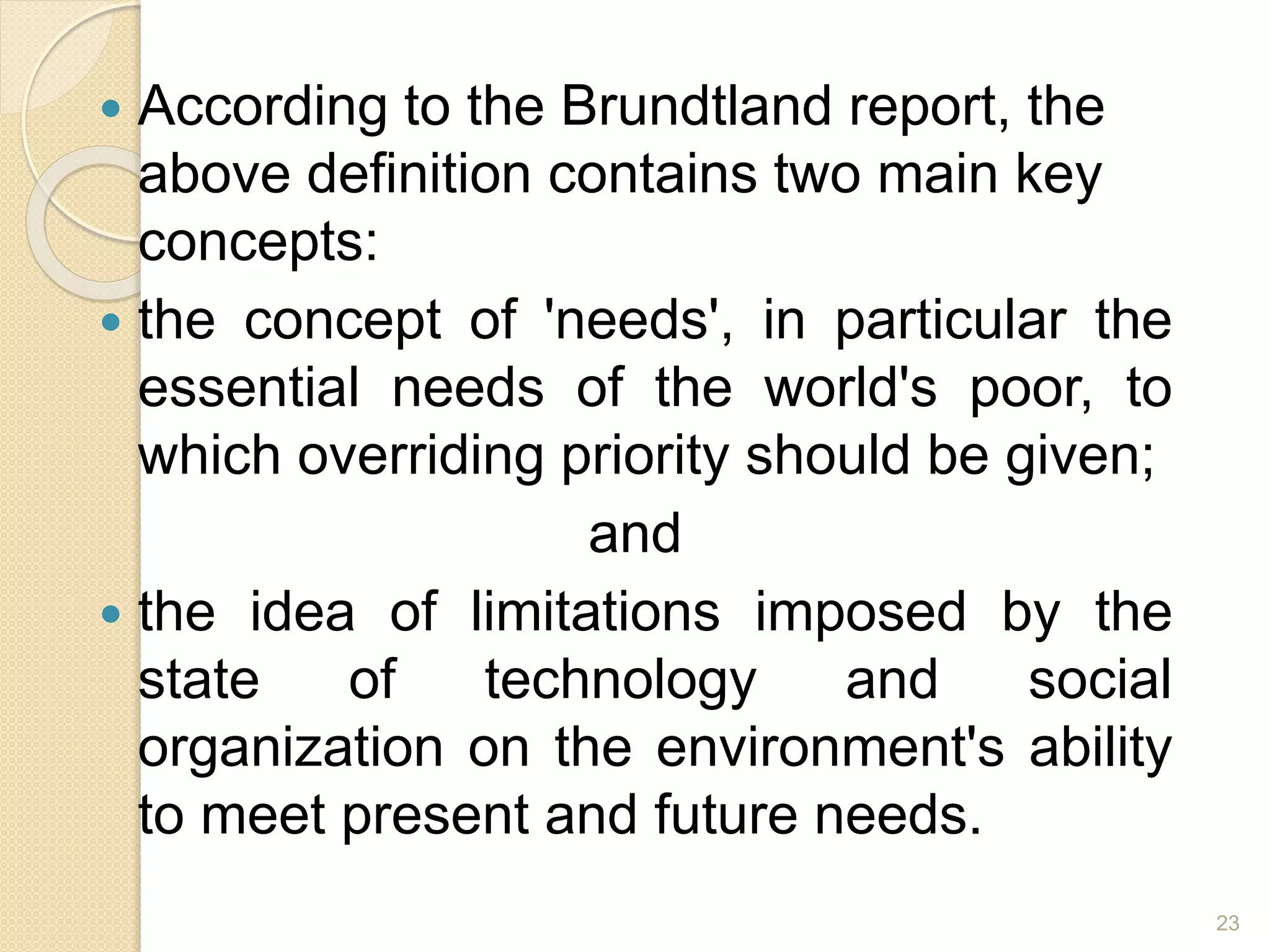  According to the Brundtland report, the
above definition contains two main key
concepts:
 the concept of 'needs', in particular the
essential needs of the world's poor, to
which overriding priority should be given;
and
 the idea of limitations imposed by the
state of technology and social
organization on the environment's ability
to meet present and future needs.
23
 