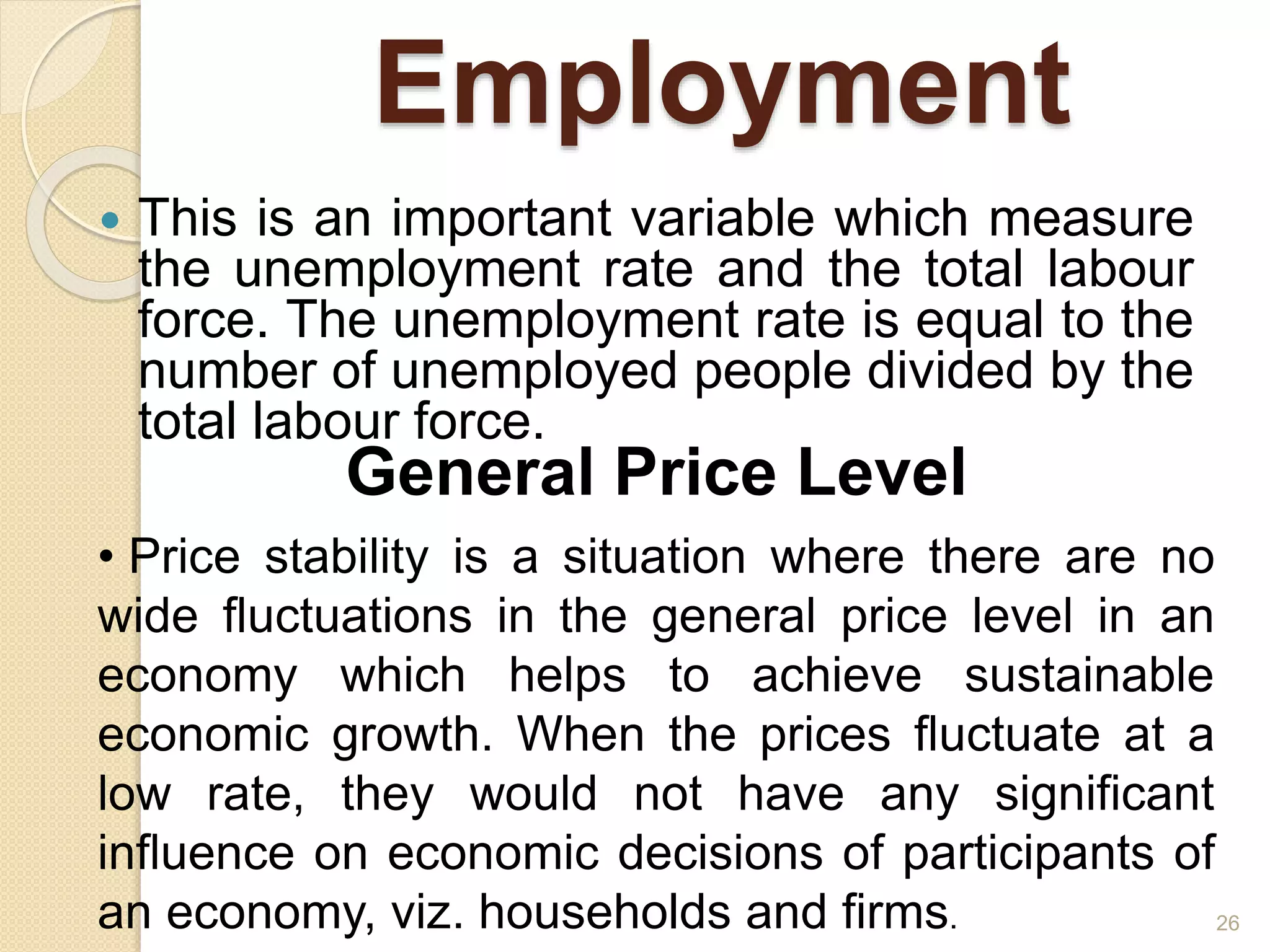 Employment
 This is an important variable which measure
the unemployment rate and the total labour
force. The unemployment rate is equal to the
number of unemployed people divided by the
total labour force.
26
General Price Level
• Price stability is a situation where there are no
wide fluctuations in the general price level in an
economy which helps to achieve sustainable
economic growth. When the prices fluctuate at a
low rate, they would not have any significant
influence on economic decisions of participants of
an economy, viz. households and firms.
 
