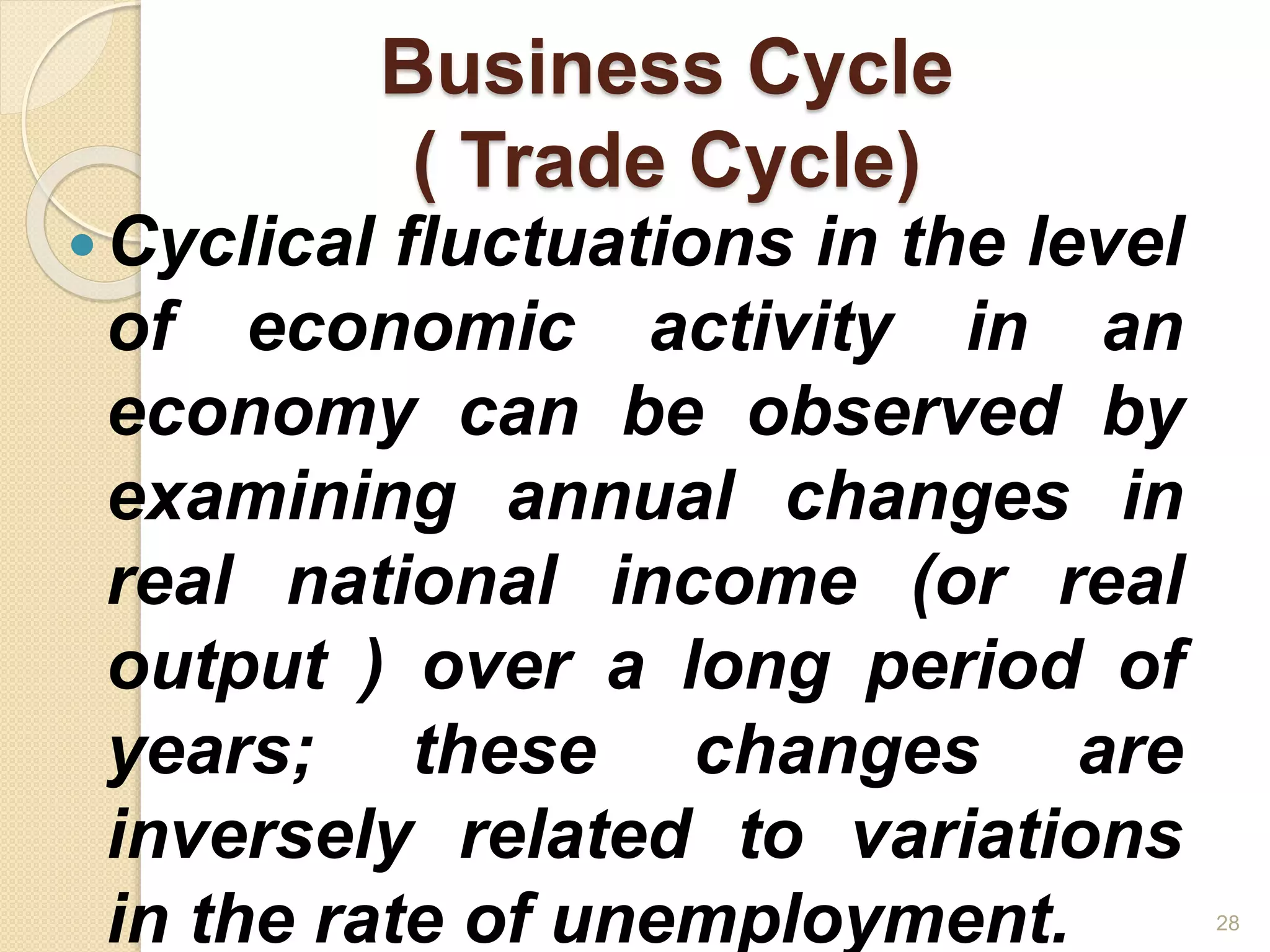 Business Cycle
( Trade Cycle)
Cyclical fluctuations in the level
of economic activity in an
economy can be observed by
examining annual changes in
real national income (or real
output ) over a long period of
years; these changes are
inversely related to variations
in the rate of unemployment. 28
 