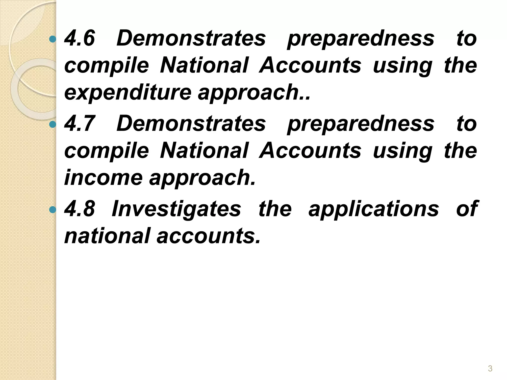  4.6 Demonstrates preparedness to
compile National Accounts using the
expenditure approach..
 4.7 Demonstrates preparedness to
compile National Accounts using the
income approach.
 4.8 Investigates the applications of
national accounts.
3
 