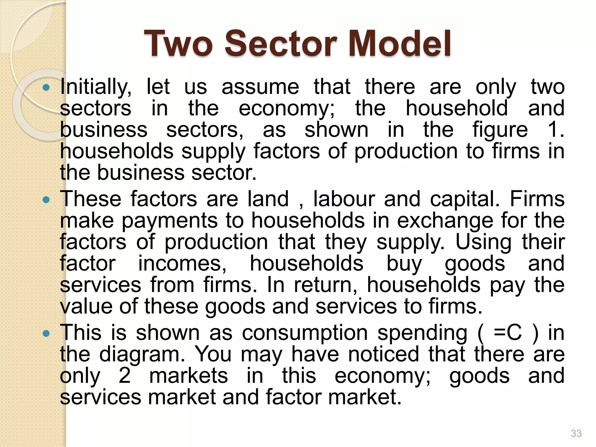 Two Sector Model
 Initially, let us assume that there are only two
sectors in the economy; the household and
business sectors, as shown in the figure 1.
households supply factors of production to firms in
the business sector.
 These factors are land , labour and capital. Firms
make payments to households in exchange for the
factors of production that they supply. Using their
factor incomes, households buy goods and
services from firms. In return, households pay the
value of these goods and services to firms.
 This is shown as consumption spending ( =C ) in
the diagram. You may have noticed that there are
only 2 markets in this economy; goods and
services market and factor market.
33
 