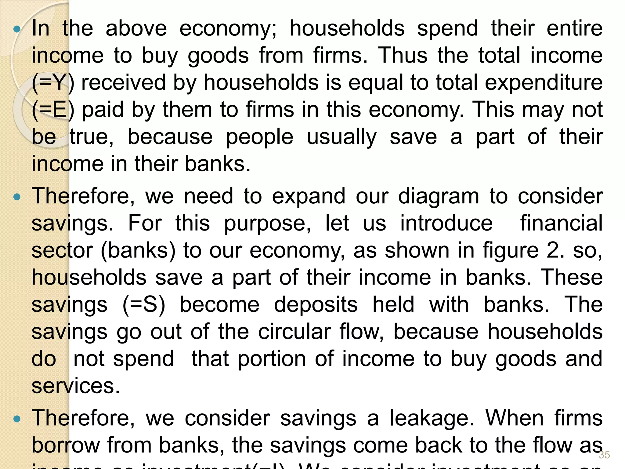  In the above economy; households spend their entire
income to buy goods from firms. Thus the total income
(=Y) received by households is equal to total expenditure
(=E) paid by them to firms in this economy. This may not
be true, because people usually save a part of their
income in their banks.
 Therefore, we need to expand our diagram to consider
savings. For this purpose, let us introduce financial
sector (banks) to our economy, as shown in figure 2. so,
households save a part of their income in banks. These
savings (=S) become deposits held with banks. The
savings go out of the circular flow, because households
do not spend that portion of income to buy goods and
services.
 Therefore, we consider savings a leakage. When firms
borrow from banks, the savings come back to the flow as35
 