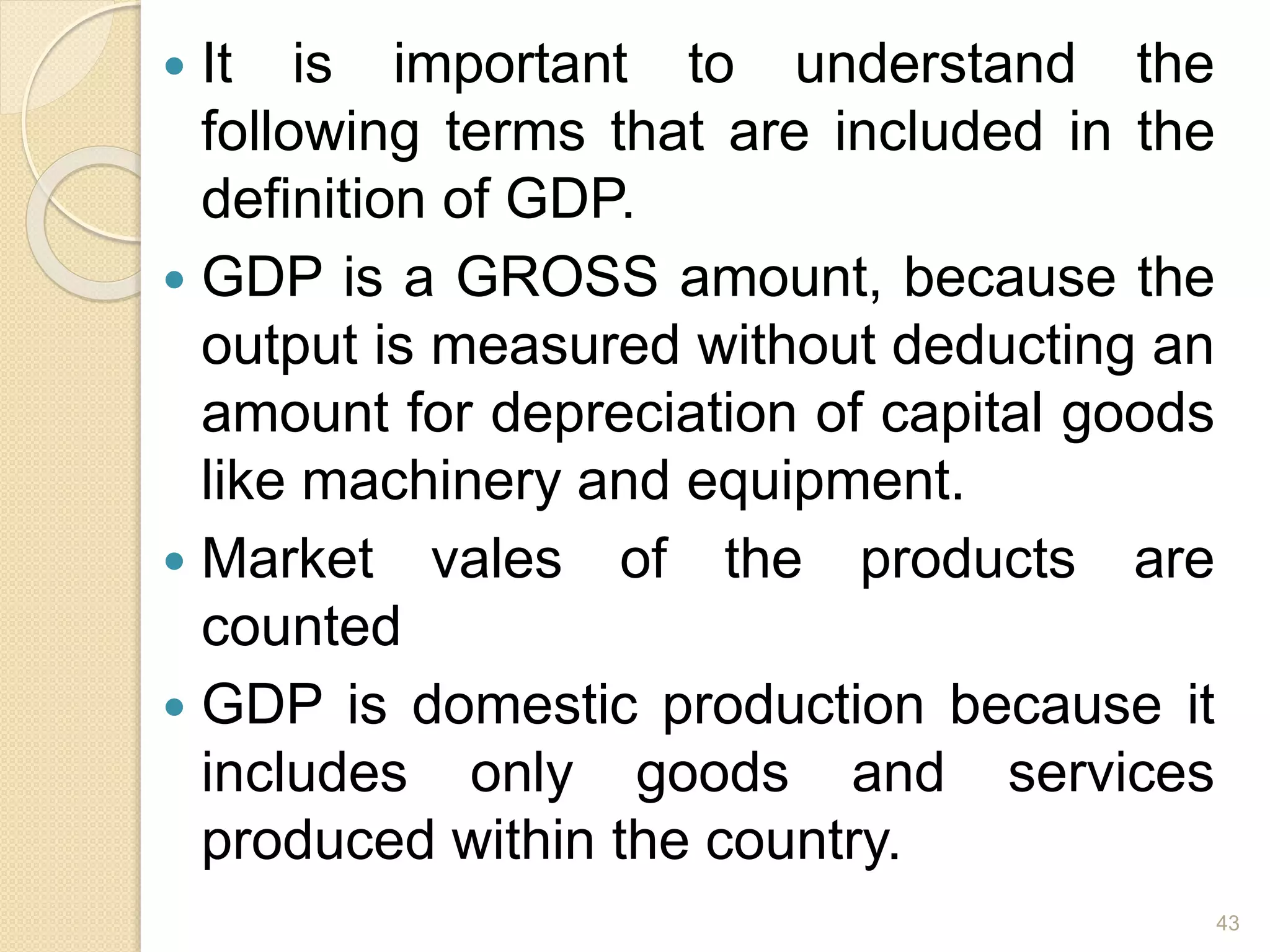  It is important to understand the
following terms that are included in the
definition of GDP.
 GDP is a GROSS amount, because the
output is measured without deducting an
amount for depreciation of capital goods
like machinery and equipment.
 Market vales of the products are
counted
 GDP is domestic production because it
includes only goods and services
produced within the country.
43
 
