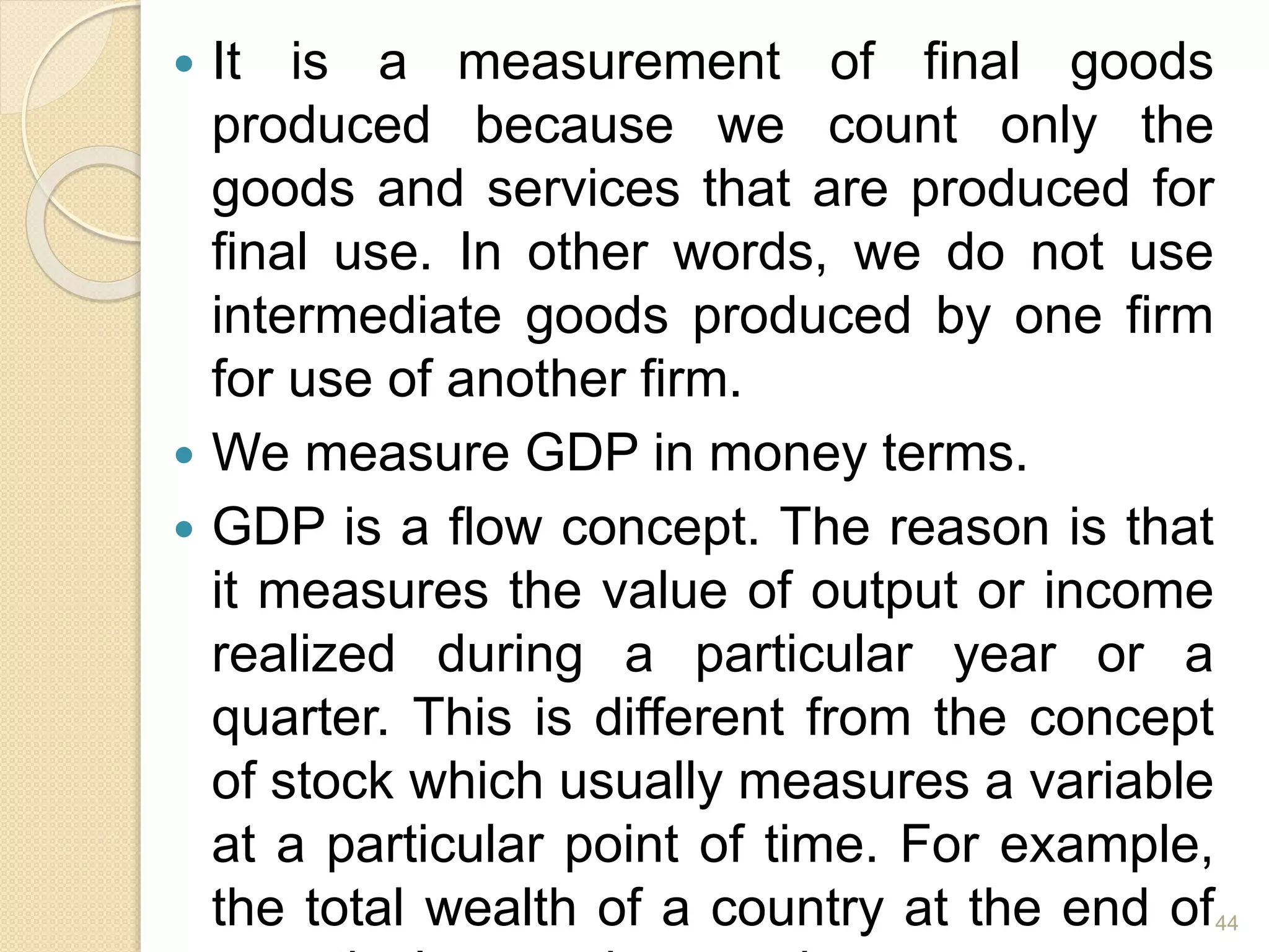  It is a measurement of final goods
produced because we count only the
goods and services that are produced for
final use. In other words, we do not use
intermediate goods produced by one firm
for use of another firm.
 We measure GDP in money terms.
 GDP is a flow concept. The reason is that
it measures the value of output or income
realized during a particular year or a
quarter. This is different from the concept
of stock which usually measures a variable
at a particular point of time. For example,
the total wealth of a country at the end of44
 